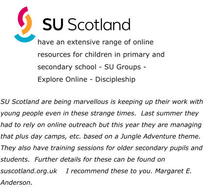 SU Scotland are being marvellous is keeping up their work with young people even in these strange times.  Last summer they had to rely on online outreach but this year they are managing that plus day camps, etc. based on a Jungle Adventure theme.  They also have training sessions for older secondary pupils and students.  Further details for these can be found on suscotland.org.uk    I recommend these to you. Margaret E. Anderson.  have an extensive range of online resources for children in primary and secondary school - SU Groups - Explore Online - Discipleship