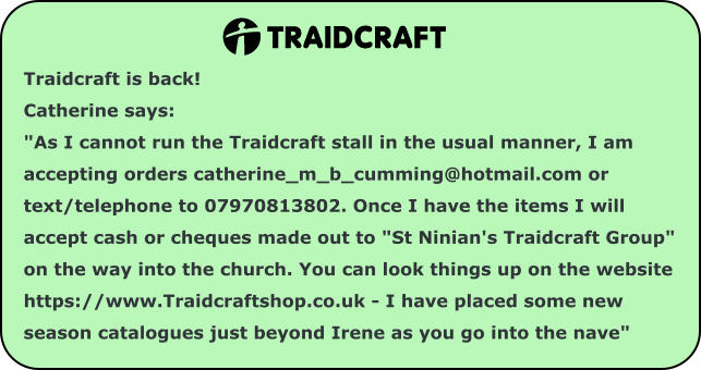 Traidcraft is back!   Catherine says:   "As I cannot run the Traidcraft stall in the usual manner, I am accepting orders catherine_m_b_cumming@hotmail.com or text/telephone to 07970813802. Once I have the items I will accept cash or cheques made out to "St Ninian's Traidcraft Group" on the way into the church. You can look things up on the website https://www.Traidcraftshop.co.uk - I have placed some new season catalogues just beyond Irene as you go into the nave"